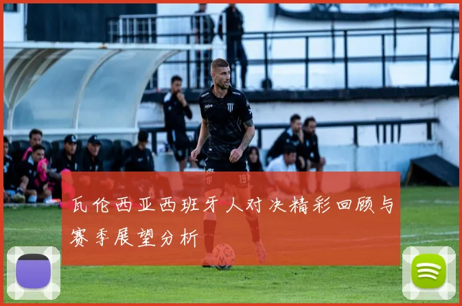瓦伦西亚西班牙人对决精彩回顾与赛季展望分析